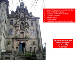 Fachada das Clarisas
Simón Rodríguez
(1ª m. XVIII)
A coruña
a) Nome: Fachada convento de Sta. Clara
b) Autor: Simón Rodríguez
c) Cronoloxía: 1ª metade do XVIII
d) Tipoloxía: fachada
e) Material: pedra.
f) Estilo: Barroco
g) Localidade: Santiago de Compostela
 