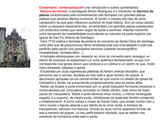 Comentario: contexualización (ver introdución e outros comentarios)
•Descrición formal: o santiagués Simón Rodríguez é o introdutor do barroco de
placas caracterizada pola ornamentación das fachadas con grandes placas
pétreas que xeneran efectos lumínicos. É tamén o creador dun tipo de torre-
campanario de que gran influencia posterior en toda Galicia. Dun só corpo alzado
sobre un pequeno basamento liso, ornaméntase con grandes placas superpostas
con profundos cortes que xeran xogos de luces e sombras. Intentan transmitir
unha sensación de inestabilidade acumulando os volumes na parte superior (ex.
Igrexa de San Fiz Solovio de Santiago).
•Cara 1719 realiza a fachada da portería do convento de Santa Clara de Santiago,
unha obra que lle proporcionou fama inmediata pola súa orixinalidade e pola súa
perfecta adecuación aos postulados barrocos (carácter escenográfico,
inestabilidade, fachada-telón...).
•A fachada retranquease con respecto ao muro do convento para conseguir un
efecto de sorpresa no espectador e é unha auténtica fachada-telón xa que non
corresponde coa igrexa senon que conduce a un pórtico e un xardín no que, moito
máis retrasada, atópase a igrexa.
•Encadrada por dúas xigantescas pilastras de festón vertical refundido, que
percorren ata a cornixa, divídese en tres rúas e igual número de corpos. A
decoración agrúpase na rúa central similar ao que ocorre no retablo da igrexa da
Compañía e tamén vai aumentando progresivamente cara as partes altas.
•Nesta rúa stúase a porta enmarcada por un groso baquetón formando orexeiras e
continuándose por unha placa recortada co medio cilindro, todo como se fosen
pezas de marquetería. Sobre a porta abrense dous nichos, o inferior rectangular,
cegado, e o superior, de medio punto, introdúcese no quebrado frontón rompendo
o entaboamento. A furna cobixa a imaxe de Santa Clara, que sostén nunha mán o
viril e noutra o báculo abacial e por detrás de la unha ventá, a maneira de
transparente, solución moi barroca. Unindo os dous nichos aparecen formas de
asa a maneira de grapas, co seu perfil exterior lobulado, que se repiten nas
orexeiras da hornacina onde está a santa.
 