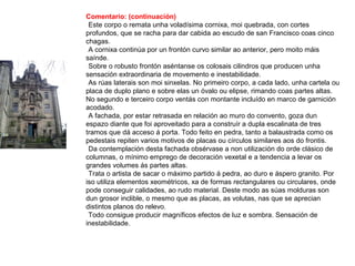 Comentario: (continuación)
•Este corpo o remata unha voladísima cornixa, moi quebrada, con cortes
profundos, que se racha para dar cabida ao escudo de san Francisco coas cinco
chagas.
•A cornixa continúa por un frontón curvo similar ao anterior, pero moito máis
saínde.
•Sobre o robusto frontón aséntanse os colosais cilindros que producen unha
sensación extraordinaria de movemento e inestabilidade.
•As rúas laterais son moi sinxelas. No primeiro corpo, a cada lado, unha cartela ou
placa de duplo plano e sobre elas un óvalo ou elipse, rimando coas partes altas.
No segundo e terceiro corpo ventás con montante incluído en marco de garnición
acodado.
•A fachada, por estar retrasada en relación ao muro do convento, goza dun
espazo diante que foi aproveitado para a construír a dupla escalinata de tres
tramos que dá acceso á porta. Todo feito en pedra, tanto a balaustrada como os
pedestais repiten varios motivos de placas ou círculos similares aos do frontis.
•Da contemplación desta fachada obsérvase a non utilización do orde clásico de
columnas, o mínimo emprego de decoración vexetal e a tendencia a levar os
grandes volumes ás partes altas.
•Trata o artista de sacar o máximo partido á pedra, ao duro e áspero granito. Por
iso utiliza elementos xeométricos, xa de formas rectangulares ou circulares, onde
pode conseguir calidades, ao rudo material. Deste modo as súas molduras son
dun grosor inclible, o mesmo que as placas, as volutas, nas que se aprecian
distintos planos do relevo.
•Todo consigue producir magníficos efectos de luz e sombra. Sensación de
inestabilidade.
 