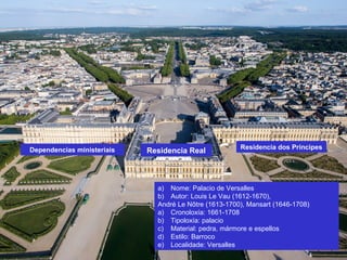 a) Nome: Palacio de Versalles
b) Autor: Louis Le Vau (1612-1670),
André Le Nôtre (1613-1700), Mansart (1646-1708)
a) Cronoloxía: 1661-1708
b) Tipoloxía: palacio
c) Material: pedra, mármore e espellos
d) Estilo: Barroco
e) Localidade: Versalles
Residencia Real Residencia dos PríncipesDependencias ministeriais
 