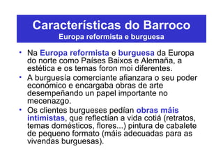 Características do Barroco
Europa reformista e burguesa
• Na Europa reformista e burguesa da Europa
do norte como Países Baixos e Alemaña, a
estética e os temas foron moi diferentes.
• A burguesía comerciante afianzara o seu poder
económico e encargaba obras de arte
desempeñando un papel importante no
mecenazgo.
• Os clientes burgueses pedían obras máis
intimistas, que reflectían a vida cotiá (retratos,
temas domésticos, flores...) pintura de cabalete
de pequeno formato (máis adecuadas para as
vivendas burguesas).
 
