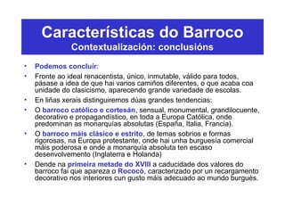 Características do Barroco
Contextualización: conclusións
• Podemos concluír:
• Fronte ao ideal renacentista, único, inmutable, válido para todos,
pásase a idea de que hai varios camiños diferentes, o que acaba coa
unidade do clasicismo, aparecendo grande variedade de escolas.
• En liñas xerais distinguiremos dúas grandes tendencias:
• O barroco católico e cortesán, sensual, monumental, grandilocuente,
decorativo e propagandístico, en toda a Europa Católica, onde
predominan as monarquías absolutas (España, Italia, Francia).
• O barroco máis clásico e estrito, de temas sobrios e formas
rigorosas, na Europa protestante, onde hai unha burguesía comercial
máis poderosa e onde a monarquía absoluta ten escaso
desenvolvemento (Inglaterra e Holanda)
• Dende na primeira metade do XVIII a caducidade dos valores do
barroco fai que apareza o Rococó, caracterizado por un recargamento
decorativo nos interiores cun gusto máis adecuado ao mundo burgués.
 