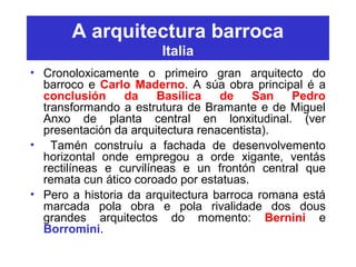 A arquitectura barroca
Italia
• Cronoloxicamente o primeiro gran arquitecto do
barroco e Carlo Maderno. A súa obra principal é a
conclusión da Basílica de San Pedro
transformando a estrutura de Bramante e de Miguel
Anxo de planta central en lonxitudinal. (ver
presentación da arquitectura renacentista).
• Tamén construíu a fachada de desenvolvemento
horizontal onde empregou a orde xigante, ventás
rectilíneas e curvilíneas e un frontón central que
remata cun ático coroado por estatuas.
• Pero a historia da arquitectura barroca romana está
marcada pola obra e pola rivalidade dos dous
grandes arquitectos do momento: Bernini e
Borromini.
 