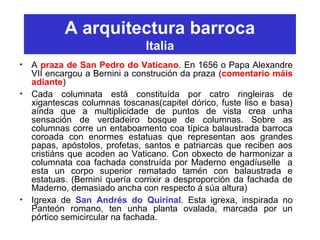A arquitectura barroca
Italia
• A praza de San Pedro do Vaticano. En 1656 o Papa Alexandre
VII encargou a Bernini a construción da praza (comentario máis
adiante)
• Cada columnata está constituída por catro ringleiras de
xigantescas columnas toscanas(capitel dórico, fuste liso e basa)
aínda que a multiplicidade de puntos de vista crea unha
sensación de verdadeiro bosque de columnas. Sobre as
columnas corre un entaboamento coa típica balaustrada barroca
coroada con enormes estatuas que representan aos grandes
papas, apóstolos, profetas, santos e patriarcas que reciben aos
cristiáns que acoden ao Vaticano. Con obxecto de harmonizar a
columnata coa fachada construída por Maderno engadíuselle a
esta un corpo superior rematado tamén con balaustrada e
estatuas. (Bernini quería corrixir a desproporción da fachada de
Maderno, demasiado ancha con respecto á súa altura)
• Igrexa de San Andrés do Quirinal. Esta igrexa, inspirada no
Panteón romano, ten unha planta ovalada, marcada por un
pórtico semicircular na fachada.
 