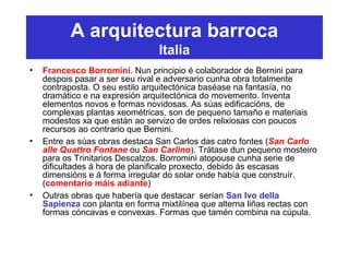 A arquitectura barroca
Italia
• Francesco Borromini. Nun principio é colaborador de Bernini para
despois pasar a ser seu rival e adversario cunha obra totalmente
contraposta. O seu estilo arquitectónica baséase na fantasía, no
dramático e na expresión arquitectónica do movemento. Inventa
elementos novos e formas novidosas. As súas edificacións, de
complexas plantas xeométricas, son de pequeno tamaño e materiais
modestos xa que están ao servizo de ordes relixiosas con poucos
recursos ao contrario que Bernini.
• Entre as súas obras destaca San Carlos das catro fontes (San Carlo
alle Quattro Fontane ou San Carlino). Trátase dun pequeno mosteiro
para os Trinitarios Descalzos. Borromini atopouse cunha serie de
dificultades á hora de planificalo proxecto, debido ás escasas
dimensións e á forma irregular do solar onde había que construír.
(comentario máis adiante)
• Outras obras que habería que destacar serían San Ivo della
Sapienza con planta en forma mixtilínea que alterna liñas rectas con
formas cóncavas e convexas. Formas que tamén combina na cúpula.
 