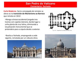 Carlo Maderno. Será o encargado de rematar as
obras xa na transición do Manierismo ao Barroco
que remata en 1612:
-Alonga o brazo occidental (engade tres
tramos con capelas laterais), dando lugar a
unha planta de cruz latina, eliminando a
visualización monumental que se
pretendera para a cúpula desde o exterior.
-Realiza a fachada, empregando a orde
xigante, rematada por un robusto ático.
San Pedro do Vaticano
Comentario: fachada
 