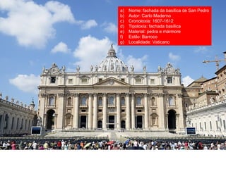 a) Nome: fachada da basílica de San Pedro
b) Autor: Carlo Maderno
c) Cronoloxía: 1607-1612
d) Tipoloxía: fachada basílica
e) Material: pedra e mármore
f) Estilo: Barroco
g) Localidade: Vaticano
 