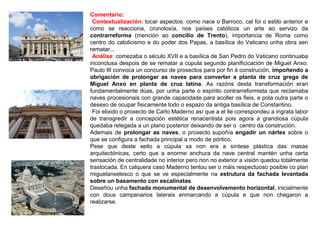 Comentario:
•Contextualización: tocar aspectos: como nace o Barroco, cal foi o estilo anterior e
como se reacciona, cronoloxía, nos países católicos un arte ao servizo da
contrarreforma (mención ao concilio de Trento), importancia de Roma como
centro do catolicismo e do poder dos Papas, a basílica do Vaticano unha obra sen
rematar...
•Análise: comezaba o século XVII e a basílica de San Pedro do Vaticano continuaba
inconclusa despois de se rematar a cúpula segundo planificicación de Miguel Anxo.
Paulo III convoca un concurso de proxectos para por fin á construción, impoñendo a
obrigación de prolongar as naves para converter a planta de cruz grega de
Miguel Anxo en planta de cruz latina. As razóns desta transformación eran
fundamentalmente dúas, por unha parte o espírito contrarreformista que reclamaba
naves procesionais con grande capacidade para acoller os fieis, e pola outra parte o
desexo de ocupar fisicamente todo o espazo da antiga basílica de Constantino.
•Foi elixido o proxecto de Carlo Maderno así que a el lle correspondeu a ingrata labor
de transgredir a concepción estética renacentista pois agora a grandiosa cúpula
quedaba relegada a un plano posterior deixando de ser o centro da construción.
Ademais de prolongar as naves, o proxecto supoñía engadir un nártex sobre o
que se configura a fachada principal a modo de pórtico.
Pese que deste xeito a cúpula xa non era a síntese plástica das masas
arquitectónicas, certo que a enorme anchura da nave central mantén unha certa
sensación de centralidade no interior pero non no exterior a visión quedou totalmente
trastocada. En calquera caso Maderno tentou ser o máis respectuoso posible co plan
miguelanxelesco o que se ve especialmente na estrutura da fachada levantada
sobre un basamento con escalinatas.
Deseñou unha fachada monumental de desenvolvemento horizontal, inicialmente
con dous campanarios laterais enmarcando a cúpula e que non chegaron a
realizarse.
 