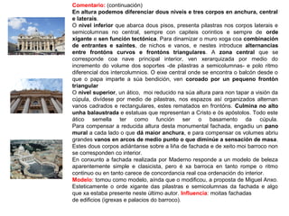 Comentario: (continuación)
En altura podemos diferenciar dous niveis e tres corpos en anchura, central
e laterais.
O nivel inferior que abarca dous pisos, presenta pilastras nos corpos laterais e
semicolumnas no central, sempre con capiteis corintios e sempre de orde
xigante e sen función tectónica. Para dinamizar o muro xoga coa combinación
de entrantes e saíntes, de nichos e vanos, e nestes introduce alternancias
entre frontóns curvos e frontóns triangulares. A zona central que se
corresponde coa nave principal interior, ven xerarquizada por medio do
incremento do volume dos soportes -de pilastras a semicolumnas- e polo ritmo
diferencial dos intercolumnios. O eixe central onde se encontra o balcón desde o
que o papa imparte a súa bendición, ven coroado por un pequeno frontón
triangular
O nivel superior, un ático, moi reducido na súa altura para non tapar a visión da
cúpula, divídese por medio de pilastras, nos espazos así organizados alternan
vanos cadrados e rectangulares, estes rematados en frontóns. Culmina no alto
unha balaustrada e estatuas que representan a Cristo e ós apóstolos. Todo este
ático semella ter como función ser o basamento da cúpula.
Para compensar a reducida altura desta monumental fachada, engadiu un pano
mural a cada lado o que dá maior anchura, e para compensar os volumes abriu
grandes vanos en arcos de medio punto o que diminúe a sensación de masa.
Estes dous corpos adiántanse sobre a liña de fachada e de xeito moi barroco non
se corresponden co interior.
En conxunto a fachada realizada por Maderno responde a un modelo de beleza
aparentemente simple e clasicista, pero é xa barroca en tanto rompe o ritmo
continuo ou en tanto carece de concordancia real coa ordenación do interior.
Modelo: tomou como modelo, aínda que o modificou, a proposta de Miguel Anxo.
Esteticamente o orde xigante das pilastras e semicolumnas da fachada e algo
que xa estaba presente neste último autor. Influencia: moitas fachadas
de edificios (igrexas e palacios do barroco).
 