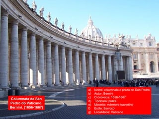 Columnata de San
Pedro do Vaticano.
Bernini. (1656-1667)
a) Nome: columnata e praza de San Pedro
b) Autor: Bernini
c) Cronoloxía: 1656-1667
d) Tipoloxía: praza.
e) Material: mármore travertino
f) Estilo: Barroco
g) Localidade: Vaticano
 