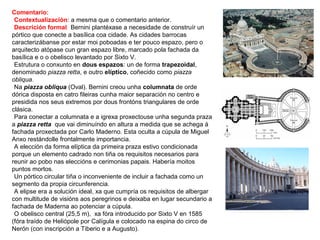 Comentario:
•Contextualización: a mesma que o comentario anterior.
•Descrición formal: Bernini plantéxase a necesidade de construír un
pórtico que conecte a basílica coa cidade. As cidades barrocas
caracterizábanse por estar moi poboadas e ter pouco espazo, pero o
arquitecto atópase cun gran espazo libre, marcado pola fachada da
basílica e o o obelisco levantado por Sixto V.
•Estrutura o conxunto en dous espazos: un de forma trapezoidal,
denominado piazza retta, e outro elíptico, coñecido como piazza
obliqua.
•Na piazza obliqua (Oval). Bernini creou unha columnata de orde
dórica disposta en catro fileiras cunha maior separación no centro e
presidida nos seus extremos por dous frontóns triangulares de orde
clásica.
•Para conectar a columnata e a igrexa proxectouse unha segunda praza
a piazza retta que vai diminuíndo en altura a medida que se achega á
fachada proxectada por Carlo Maderno. Esta oculta a cúpula de Miguel
Anxo restándolle frontalmente importancia.
•A elección da forma elíptica da primeira praza estivo condicionada
porque un elemento cadrado non tiña os requisitos necesarios para
reunir ao pobo nas eleccións e cerimonias papais. Habería moitos
puntos mortos.
•Un pórtico circular tiña o inconveniente de incluir a fachada como un
segmento da propia circunferencia.
•A elipse era a solución ideal, xa que cumpría os requisitos de albergar
con multitude de visións aos peregrinos e deixaba en lugar secundario a
fachada de Maderna ao potenciar a cúpula.
•O obelisco central (25,5 m), xa fóra introducido por Sixto V en 1585
(fóra traído de Heliópole por Calígula e colocado na espina do circo de
Nerón (con inscripción a Tiberio e a Augusto).
 