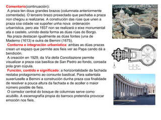 Comentario(continuación):
•A praza ten dous grandes brazos (columnata anteriormente
comentada). O terceiro brazo proxectado que pechaba a praza
non chegou a realizarse. A construción das rúas que unen a
praza coa cidade vai supoñer unha nova ordenación
urbanística, pero ata 1937 non se realizará o eixe monumental
ata o castelo, unindo desta forma as dúas rúas do Borgo.
•Na praza destacan igualmente as dúas fontes (una de
Maderno (1613) e outra de Bernini (1675).
•Contorna e integración urbanística: ambas as dúas prazas
crean un espazo que permite aos fieis ver ao Papa cando dá a
bendición.
•A creación en 1929, da Vía della Conciliazione permite
visualizar a praza coa basílica de San Pedro ao fondo, coroada
pola gran cúpula.
•Función, contido e significado: a horizontalidade da fachada
restaba protagonismo ao conxunto basilical. Para salientala
suxeríuselle a Bernini a construción dunha praza coa finalidade
de resolver a pouca altura da fachada e de acoller o maior
número posible de fieis.
•O corredor central do bosque de columnas serve como
acubillo. A escenografía propia do barroco pretendía provocar
emoción nos fieis.
 