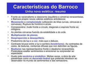 Características do Barroco
Unha nova estética: resumo
• Fronte ao racionalismo e clasicismo (equilibrio e simetría) renacentistas,
o Barroco propón novos valores estéticos anticlásicos:
• Movemento e complexidade (utilización de liñas curvas, cóncavas e
convexas). Ruptura de frontóns e arcos.
• Composicións: óvalo fronte a círculo, diagonais e espirais fronte ao
ortógono.
• As plantas cúrvanse fuxindo da estabilidade e do orde.
• Multiplicación de planos.
• Desproporción e desequilibrio.
• Predominio da luz e a cor, máis que o debuxo.
• Contraste brusco entre a luz e sombra (tenebrismo). As contrastes de
cores, de texturas, contornas difusas que non delimitan as figuras.
• Realismo nas representacións fronte o idealismo renacentista.
Preténdese exaltar sentimentos e emocionar ou sorprender ao
espectador.
• Gusto polo escénico e simbólico. Moitas veces, a obra de arte
preséntase como un decorado teatral que pretende introducir ao
observador no mundo de sentimentos e das sensacións.
 