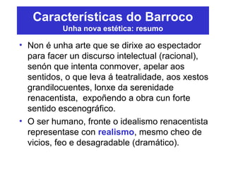 Características do Barroco
Unha nova estética: resumo
• Non é unha arte que se dirixe ao espectador
para facer un discurso intelectual (racional),
senón que intenta conmover, apelar aos
sentidos, o que leva á teatralidade, aos xestos
grandilocuentes, lonxe da serenidade
renacentista, expoñendo a obra cun forte
sentido escenográfico.
• O ser humano, fronte o idealismo renacentista
representase con realismo, mesmo cheo de
vicios, feo e desagradable (dramático).
 