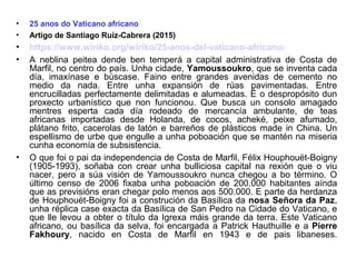 • 25 anos do Vaticano africano
• Artigo de Santiago Ruíz-Cabrera (2015)
• https://www.wiriko.org/wiriko/25-anos-del-vaticano-africano/
• A neblina peitea dende ben temperá a capital administrativa de Costa de
Marfil, no centro do país. Unha cidade, Yamoussoukro, que se inventa cada
día, imaxínase e búscase. Faino entre grandes avenidas de cemento no
medio da nada. Entre unha expansión de rúas pavimentadas. Entre
encrucilladas perfectamente delimitadas e alumeadas. É o despropósito dun
proxecto urbanístico que non funcionou. Que busca un consolo amagado
mentres esperta cada día rodeado de mercancía ambulante, de teas
africanas importadas desde Holanda, de cocos, acheké, peixe afumado,
plátano frito, cacerolas de latón e barreños de plásticos made in China. Un
espellismo de urbe que engulle a unha poboación que se mantén na miseria
cunha economía de subsistencia.
• O que foi o pai da independencia de Costa de Marfil, Félix Houphouët-Boigny
(1905-1993), soñaba con crear unha bulliciosa capital na rexión que o viu
nacer, pero a súa visión de Yamoussoukro nunca chegou a bo término. O
último censo de 2006 fixaba unha poboación de 200.000 habitantes aínda
que as previsións eran chegar polo menos aos 500.000. E parte da herdanza
de Houphouët-Boigny foi a construción da Basílica da nosa Señora da Paz,
unha réplica case exacta da Basílica de San Pedro na Cidade do Vaticano, e
que lle levou a obter o título da Igrexa máis grande da terra. Este Vaticano
africano, ou basílica da selva, foi encargada a Patrick Hauthuille e a Pierre
Fakhoury, nacido en Costa de Marfil en 1943 e de pais libaneses.
 