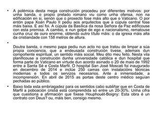 • A polémica desta mega construción procedeu por diferentes motivos: por
unha banda, o propio prelado romano viu como unha ofensa, non na
edificación en si, senón que o proxecto fose máis alto que o Vaticano. O por
entón papa Xoán Paulo II pediu aos arquitectos que a cúpula central fose
máis baixa. E así foi. A cúpula da Basílica da nosa Señora da Paz edificouse
con esta premisa. A cambio, e nun golpe de ego e nacionalismo, rematouse
cunha cruz de ouro enorme, obtendo outro título máis: o da igrexa máis alta
da cristiandade con 158 metros de altura.
•
Doutra banda, o mesmo papa pediu nun acto no que tratou de limpar a súa
propia conciencia, que a endeusada construción tivese, ademais dun
compoñente espiritual, un sentido máis social. Meu dito meu feito. Nesta vila
planificouse a construción dunha universidade católica e dun hospital que
forma parte do Vaticano en virtude dun acordo asinado o 20 de maio de 1992
entre a Santa Sé e Costa Marfil. O hospital San José Moscati foi inaugurado
en decembro de 2014 e inclúe 250 camas con instalacións técnicas
modernas e todos os servizos necesarios. Ante a inmensidade, a
incomprensión. En abril de 2015 as portas deste centro médico seguían
pechadas ao público.
• Baixo toda esta embriagadez para os sentidos cabo subliñar que en Costa de
Marfil a poboación cristiá está comprendida só entre un 20-30%. Unha cifra
que cuestiona a afirmación que fixese Houphouët-Boigny: Esta obra é un
contrato con Deus? ou, máis ben, consigo mesmo.
 