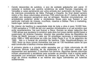 • Cando descendes do autobús, o eco da soidade golpéache sen parar. O
visitante é recibido por xardíns simétricos de estilo francés inspirados en
Versalles e vaise penetrando por unha entrada dun quilometro de longo. Todo
de mármore procedente de Italia, Portugal e España. Ao final deste carreiro
nobre e frio, dous columnatas enormes (128 columnas de 21 metros de altura)
acollen aos escasos peregrinos que se achegan. Noutras circunstancias, os
arrededores poderían atraer a vendedores locais para que fixesen o seu
particular mercado de imaxes, crucifixos, rosarios e biblias. Pero o marketing,
neste lugar, tamén está de retiro.
• No interior da basílica (a capacidade total de toda a obra é para 18.000 fieis,
7.000 sentados e 11.000 de pé) con asentos climatizados e un set acústico que
evita reverberacións, hai que buscar a Deus. Quizais se atope nalgunha das
1.500 almas que axudaron a construír esta obra nun prazo tamén récord baixo a
supervisión de Antoine Cesareo, director das grandes obras da República de
Costa de Marfil: levouse a cabo por 24 empresas nacionais e internacionais
entre 1986 e 1989 abríndose ao culto por Xoán Paulo II un 10 de setembro de
1990. Isto e o funeral do promotor da basílica, Félix Houphouët-Boigny en
1993, foron os dous únicos momentos nos que as 130 hectáreas sobre as que
está construída a basílica víronse abarrotadas.
• A primeira planta e a cúpula están apoiadas por un triplo columnata de 48
columnas dóricas idénticas ás da explanada e 12 columnas xónicas que
representan aos apóstolos. O asombro non termina. Algunhas destas columnas
inclúen ascensores e escaleiras para acceder ao primeiro nivel e outras están
equipadas cun enxeñoso sistema de drenaxe do auga de choiva. De feito, a
auga de choiva recóllese e se redirixe aos lagos colindantes por tuberías
subterráneas.
 