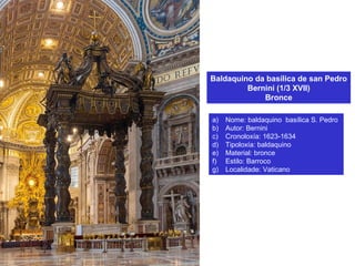 Baldaquino da basílica de san Pedro
Bernini (1/3 XVII)
Bronce
a) Nome: baldaquino basílica S. Pedro
b) Autor: Bernini
c) Cronoloxía: 1623-1634
d) Tipoloxía: baldaquino
e) Material: bronce
f) Estilo: Barroco
g) Localidade: Vaticano
 