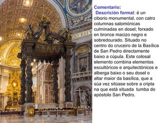 Comentario:
•Descrición formal: é un
ciborio monumental, con catro
columnas salomónicas
culminadas en dosel; forxado
en bronce macizo negro e
sobredourado. Situado no
centro do cruceiro de la Basílica
de San Pedro directamente
baixo a cúpula. Este colosal
elemento combina elementos
escultóricos e arquitectónicos e
alberga baixo o seu dosel o
altar maior da basílica, que a
súa vez sitúase sobre a cripta
na que está situada tumba do
apóstolo San Pedro.
 