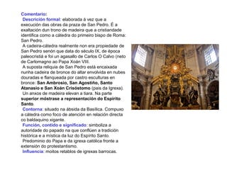 Comentario:
•Descrición formal: elaborada á vez que a
execución das obras da praza de San Pedro. É a
exaltación dun trono de madeira que a cristiandade
identifica como a cátedra do primeiro bispo de Roma:
San Pedro.
•A cadeira-cátedra realmente non era propiedade de
San Pedro senón que data do século IX, de época
paleocristiá e foi un agasallo de Carlos O Calvo (neto
de Carlomagno ao Papa Xoán VIII.
•A suposta reliquia de San Pedro está encaixada
nunha cadeira de bronce do altar envolvida en nubes
douradas e flanqueada por castro esculturas en
bronce: San Ambrosio, San Agostiño, Santo
Atanasio e San Xoán Crisóstomo (pais da Igrexa).
•Un anxos de madeira elevan a tiara. Na parte
superior móstrase a representación do Espírito
Santo.
•Contorna: situado na ábsida da Basílica. Compuxo
a cátedra como foco de atención en relación directa
co baldaquino xigante.
•Función, contido e significado: simboliza a
autoridade do papado na que conflúen a tradición
histórica e a mística da luz do Espírito Santo.
•Predominio do Papa e da igrexa católica fronte a
extensión do protestantismo.
•Influencia: moitos retablos de igrexas barrocas.
 
