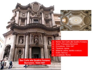 San Carlo alle Quattro Fontane
Borromini. 1634-1667
a) Nome: San Carlo alle Quattro Fontane
b) Autor: Francesco Borromini
c) Cronoloxía: 1634-1667
d) Tipoloxía: igrexa
e) Material: pedra, ladrillo e estuco.
f) Estilo: Barroco
g) Localidade: Roma
 