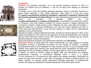 Comentario:
Contexto: (ver exemplos anteriores) Foi o seu primeiro encargo en Roma, no 1637, e o
primeiro en solitario tras con Maderno, o que lle vai servir para facerse un arquitecto
recoñecido.
O encargo, para a Orde dos trinitarios descalzos españois, incluía un pequeno convento e a
igrexa anexa dedicada a San Carlos Borromeo. Ésta última é a que nos ocupa
É o máximo representante do Barroco anticlásico, imaxinativo e expresivo, diferente das
formulacións clasicistas do exitoso Bernini. Os seus heterodoxos presupostos foron nalgúns
casos ben criticados, del afirmaba Bellori que era
un gótico ignorantísimo e corruptor da arquitectura. Os problemas de partida eran moitos:
os Trinitarios, unha Orde austera, contaban con poucos recursos; o espazo dispoñible era
minúsculo e irregular, estaba situado nunha confluencia de rúas -unha delas moi estreita-, e
ademais estaba alí, na esquina achaflanada, unha das catro fontes dispostas por Sixto V.
Contra todo esto loita Borromini e sae victorioso creando un espazo novo e perfectamente
adaptado a esos condicionantes.
Despois de realizar a parte residencial dos frades, acomete as obras da Igrexa no 1637. O seu
interior foi rematado en 1641, pero non se comezaron as obras da fachada ata o ano 1665 por
falta de diñeiro. Borromini morreu no ano 1667, sendo terminada a fachada polo seu sobriño
Bernardo seguindo o deseño do arquitecto.
Polas súas pequenas dimensión, foi popularmente coñecida como San Carlino.
Descrición formal: A planta parte dun rombo transformado nun óvalo disposto en sentido
lonxitudinal -contraria á disposición de Bernini en San Andrés do Quirinal- e pechada
perimetralmente polos muros “ondulados” en xogo cóncavo-convexo, no que se dispoñen dúas
capelas. Unha planta pois, dinámica que resulta difícil de acotar visualmente, de modo que o
espectador se sinte nun espazo unificado -non hai ángulo algún- e maior do que realmente é.
O alzado, en contra do sentido unitario da planta, está mais seccionado cun poderoso
entaboamento marcando a contundente diferencia entre o muro e a cúpula.
O muro artículase con 16 columnas de orde xigante con capiteis compostos, distribuídas en
grupos de catro para enmarcar o altar maior, as capelas, os nichos a distintas alturas e as
portas, impoñen un marcado sentido ascensional. Rematan soportanto un entaboamento
continuo que segue as ondulacións da planta acentúando o dinamismo deste interior.
 