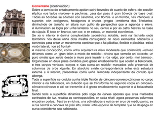 Comentario (continuación):
Sobre a cornixa do entaboamento apoian catro bóvedas de cuarto de esfera -de sección
elíptica nos lados maiores- e pechinas, para dar paso á gran bóveda de base oval.
Todas as bóvedas se adornan con casetóns, con floróns e un frontón, nas inferiores; a
superior, con octógonos, hexágonos e cruces gregas -emblema dos Trinitarios-
diminuíndo de tamaño en altura nun guiño de perspectiva que a agranda e eleva.
A iluminación se logra por unha lanterna no seu centro e por as catro fiestras na base
da cúpula. E todo en branco, sen cor, e en estuco, un material económico.
Se xa o interior é dunha complexidade xeométrica notable, será na fachada onde
Borromini nos deixe unha obra mestra conxugando de novo elementos cóncavos e
convexos para crear un movemento continuo que a fai plástica, flexible e pictórica -esixe
visión lateral, non só frontal-
A mesma concepción, como unha arquitectura máis modelada que construída -incluso
diríamos coma un gran telón a modo de retablo-, orixina que semelle un obxecto, un
puro ornato que xurde desde o muro para invadir a rúa -algo, por certo, moi barroco-.
Organízase en dous pisos divididos polo groso entaboamento que sostén a balconada,
e tres corpos verticais -corpos e rúas coma un retablo- marcados pola presencia de
columnas de orde xigante. En absoluto existe correspondencia entre esta estrutura
externa e o interior, preséntase como unha realidade independente do contido que
alberga.
Toda a superficie se ondula cunha triple flexión de cóncavo-convexo-cóncavo no corpo
inferior e na balconada, on dulación que se transforma no segundo corpo en cóncavo-
cóncavo-cóncavo e así se transmite á ó groso entaboamento superior e á balaustrada
final.
Sendo toda a superficie dinámica polo xogo de curvas opostas que crea marcados
contrastes de luz, recalca as contraposicións en cada nivel: agora pequenas columnas
encadran portas, fiestras e nichos, uns adintelados e outros en arco de medio punto; se
a rúa central é cóncava na piso alto, insire unha especie de templete que se despega en
curva coincidente coa balconada.
 