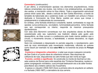 Comentario (continuación):
E por último, a ornamentación apoíase nos elementos arquitectónicos, inclúe
relevos ornamentais nos óculos, nos nichos e nos entaboamentos, as estatuas
dos santos, a inscripción votiva no friso inferior. Toda a organización estructural
parece dirixir carao alto, desde o edículo de San Carlos Borromeo, a través do
templete da balconada ata o poderoso óvalo -un medallón con pintura ó fresco
dedicada á Coronación da Virxe María- sostido por anxos que rompe o
entaboamento e a balaustrada do coronamento.
En síntese, unha fachada dinámica e ondulante, teatral, contrastada no xogo de
opostos curva-contracurva, oco-baleiro, luminosidade-penumbra. Unha fachada
que sen corresponder co interior, responde ós mesmos presupostos
aquitectónicos.
Con esta obra Borromini converteuse nun dos arquitectos claves do Barroco
caracterizado polo seu rupturismo coa tradición clásica polo gusto polo
desequilibrio, as liñas curvas e a preferencia polo óvalo menos estático que o
círculo, o movemento sinuoso, a teatralidade, o exceso decorativo, os xogos
lumínicos, …
Será moi contestado e desprezado no período seguinte, o neoclasicismo, pero
será de novo reivindicado polo movemento modernista, influíndo en autores
como Gaudí por exemplo na súa casa Milá ou na baranda da praza do Parque
Güell.
•Contorna e integración urbanística: o solar que ocupa o pequeno convento
de San Carlo é un punto clave do urbanismo romano. Nas esquinas da
cofluencia de rúas, dispuxéronse as catro fontes que dan nome ao lugar.
•Función, contido e significado: foi construída no monte do Quirinal (un dos
sete outeiros de Roma) para orde española dos Trinitarios Descalzos, austera e
pobre congregación monástica, cuxa principal dedicación era a de obter fondos
para liberar aos cristiáns cativos dos musulmáns.
•A igrexa e o claustro (1638-1641) foron a primeira obra do arquitecto en solitario
e a fachada (1665-1667), a derradeira da súa carreira.
 