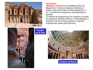 Comentario:
•Modelos e influencias: os traballos últimos de
Miguel Anxo. Tamén se relaciona a fachada co
templo romano de El Deir en Petra (Xordania) s. II
d.C., que Borromini podería ter visto debuxada ou
gravada.
•O sistema de empequenecer os casetóns na cúpula
foi copiado do Panteón de Roma. A artificialidade e o
dinamismo de San Carlos supoñen un exemplo
maxistral para outras obras barrocas.
Templo
de El Dair
Panteón de Roma
 