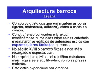 Arquitectura barroca
España
• Contou co gusto dos que encargaban as obras
(igrexa, monarquía, nobreza), como a xente do
común.
• Construíronse conventos e igrexas,
modificáronse numerosas capelas nas catedrais
e rematáronse edificios de anteriores estilos con
espectaculares fachadas barrocas.
• No século XVIII o barroco fíxose aínda máis
recargado e espectacular.
• Na arquitectura civil, as obras tiñan estruturas
máis regulares e equilibradas, como as prazas
maiores.
• Este estilo expandiuse por América.
 