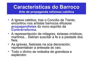 Características do Barroco
Arte de propaganda relixiosa católica
• A Igrexa católica, tras o Concilio de Trento,
encontrou nos artistas barrocos eficaces
propagandistas do novo espírito da
Contrarreforma.
• A representación de milagres, éxtases místicos,
martirios... Debían suscitar a fe e a piedade dos
fieis.
• As igrexas, fastosas na súa decoración,
representaban a antesala do ceo.
• Todo o divino se rodeaba de grandeza e
esplendor.
 