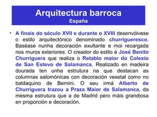 Arquitectura barroca
España
• A finais do século XVII e durante o XVIII desenvólvese
o estilo arquitectónico denominado churrigueresco.
Baséase nunha decoración exultante e moi recargada
nos muros exteriores. O creador do estilo é José Benito
Churriguera que realiza o Retablo maior do Colexio
de San Estevo de Salamanca. Realizado en madeira
dourada ten unha estrutura na que destacan as
columnas salomónicas con decoración vexetal como no
baldaquino de Bernini. O seu irmá Alberto de
Churriguera trazou a Praza Maior de Salamanca, da
mesma estrutura que a de Madrid pero máis grandiosa
en proporción e decoración.
 