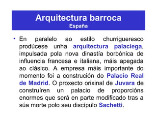 Arquitectura barroca
España
• En paralelo ao estilo churrigueresco
prodúcese unha arquitectura palaciega,
impulsada pola nova dinastía borbónica de
influencia francesa e italiana, máis apegada
ao clásico. A empresa máis importante do
momento foi a construción do Palacio Real
de Madrid. O proxecto orixinal de Juvara de
construíren un palacio de proporcións
enormes que será en parte modificado tras a
súa morte polo seu discípulo Sachetti.
 
