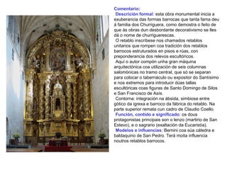 Comentario:
•Descrición formal: esta obra monumental inicia a
exuberancia das formas barrocas que tanta fama deu
á familia dos Churriguera, como demostra o feito de
que ás obras dun desbordante decorativismo se lles
dá o nome de churriguerescas.
•O retablo inscríbese nos chamados retablos
unitarios que rompen coa tradición dos retablos
barrocos estruturados en pisos e rúas, con
preponderancia dos relevos escultóricos.
•Aquí o autor compón unha gran máquina
arquitectónica coa utilización de seis columnas
salomónicas no tramo central, que só se separan
para colocar o tabernáculo ou expositor do Santísimo
e nos extremos para introducir dúas tallas
escultóricas coas figuras de Santo Domingo de Silos
e San Francisco de Asís.
•Contorna: integración na ábsida, simbiose entre
gótico da igrexa e barroco da fábrica do retablo. Na
parte superior remata cun cadro de Claudio Coello.
•Función, contido e significado: os dous
protagonistas principais son o lenzo (martirio de San
Estevo), e o sagrario (exaltación da Eucaristía).
•Modelos e influencias: Bernini coa súa cátedra e
baldaquino de San Pedro. Terá moita influencia
noutros retablos barrocos.
 
