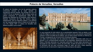 El palacio de Versalles, uno de los grandes palacios
construidos siempre es el mejor ejemplo de
arquitectura barroca secular. Por encargo de Luis XIV
(1643-1715) en la década de 1660, la mayor parte del
palacio incluyendo su espectacular Salón de los
Espejos fue diseñado por el arquitecto Jules Hardouin-
Mansart. Sucesores del Rey Sol hicieron algunas
adaptaciones, pero el magnífico palacio y sus jardines
son tan impresionantes como lo fueron en la época de
Luis XIV. Desde 1837, el palacio de Versalles está
abierto al público como museo.
Palacio de Versalles, Versalles
Lo que sorprende de este palacio es su grandiosidad espacial. Esto es debido a que
Luis XIV obligó a la corte y a los nobles a vivir junto a el en una posición subordinada
evitando nuevas revueltas de la nobleza, que ya había sufrido durante su infancia (La
Fronda), consiguiendo así el triunfo de la monarquía absoluta.
Las salas mas importantes son las estancias de estado, dedicadas cada una a un
planeta y a su correspondiente divinidad de la antigüedad, destacando las de Venus,
Diana y Hércules decorada con mármoles policromos. El resto están decorados con
terciopelo de color carmesí y verde. De entre ellas, el salón de Apolo fue en su origen
el dormitorio del rey para convertirse luego en salón del trono. Estas estancias
conservan aún la decoración original de la primera época del palacio.
 