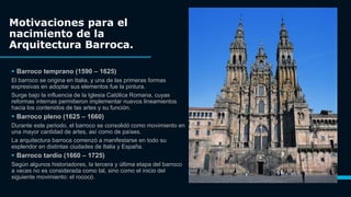 Motivaciones para el
nacimiento de la
Arquitectura Barroca.
 Barroco temprano (1590 – 1625)
El barroco se origina en Italia, y una de las primeras formas
expresivas en adoptar sus elementos fue la pintura.
Surge bajo la influencia de la Iglesia Católica Romana, cuyas
reformas internas permitieron implementar nuevos lineamientos
hacia los contenidos de las artes y su función.
 Barroco pleno (1625 – 1660)
Durante este periodo, el barroco se consolidó como movimiento en
una mayor cantidad de artes, así como de países.
La arquitectura barroca comenzó a manifestarse en todo su
esplendor en distintas ciudades de Italia y España.
 Barroco tardío (1660 – 1725)
Según algunos historiadores, la tercera y última etapa del barroco
a veces no es considerada como tal, sino como el inicio del
siguiente movimiento: el rococó. 3
 