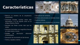 Características
 Mantuvo la simetría de la arquitectura
renacentista.
 Columnas torcidas, muchas veces solo
decorativas y no de soporte como en la
antigua Grecia y Roma.
 Abundan las líneas curvas más que las
rectas.
 Interiores decorados con magníficos frescos
en cielos rasos y muros.
 Detalles de decoración altamente
ornamentados.
 Sensación de movimiento en las formas.
 Torres y cúpulas o domos.
 Abundancia de ventanas.
 Edificios estructurados en amplias naves
 Ilusiones ópticas
 Integración de la arquitectura y la pintura
5
 
