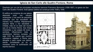 Iglesia de San Carlo alle Quattro Fontane, Roma
Diseñado por uno de los principales arquitectos barrocos Francesco Borromini (1599-1667), la iglesia de San
Carlo alle Quattro Fontane. Esta iglesia católica se construyó entre 1638 y 1646.
El edificio se compone de una iglesia
elipsoidal junto con claustro
rectangular y una serie de pequeñas
estancias que los envuelven de
manera muy creativa. Rápidamente
adquirió fama y fue estudiada e
imitada, más en el resto del mundo
que en la misma Roma. Sus líneas
ondulantes y sus juegos de luces y
sombras influenciaron toda la
arquitectura barroca europea del
siglo XVII. Se cuenta que muchos
extranjeros viajaban a Roma para
dibujarla y para copiar sus planos,
siendo considerada ya en su
momento como la culminación del
espíritu barroco.
 