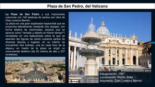 La Plaza de San Pedro y sus imponentes
columnas con 140 estatuas de santos son obra de
Gian Lorenzo Bernini .
La plaza es una gran explanada trapezoidal que se
ensancha lateralmente mediante dos pasajes, con
forma elíptica de columnatas, espacio que se
aprecia como "cerrado y abierto al mismo tiempo"1
rematadas en una balaustrada sobre la que se
asientan las figuras de ciento cuarenta santos de
diversas épocas y lugares; en su interior se
encuentran dos fuentes, una en cada foco de la
elipse,y en medio de la plaza se erigió un
monumental obelisco (de 25 metros de alto y 327
toneladas)
Plaza de San Pedro, del Vaticano
Inauguración: 1667
Localización: Roma, Italia
Arquitecto: Gian Lorenzo Bernini
 