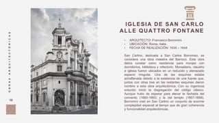 IGLESIA DE SAN CARLO
ALLE QUATTRO FONTANE
OBRASARQUITECTÓNICAS
10
• ARQUITECTO: Francesco Borromini
• UBICACIÓN: Roma, Italia
• FECHA DE REALIZACIÓN: 1634 – 1644
San Carlino, dedicada a San Carlos Borromeo, se
considera una obra maestra del Barroco. Esta obra
debía constar como residencia para monjes con
dormitorios, biblioteca y refectorio. Monasterio, claustro
e iglesia fueron ubicados en un reducido y atenazado
espacio irregular. Una de las esquinas estaba
achaflanada debido a la existencia de una fuente que,
juntos con otras tres en las restantes esquinas dieron
nombre a esta obra arquitectónica. Con su ingeniosa
solución inició la disgregación del código clásico.
Aunque hubo de esperar para elevar la fachada del
convento (1660-1665) y la del templo (1667-1668),
Borromini creó en San Carlino un conjunto de enorme
complejidad espacial al tiempo que de gran coherencia
y funcionalidad arquitectónicas.
 