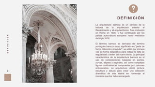 La arquitectura barroca es un período de la
historia de la arquitectura anterior al
Renacimiento y al arquitectónico. Fue producido
en Roma en 1605, y fue continuado por los
países autocráticos europeos hasta mediados
del siglo XVIII.
El término barroco es derivado del termino
portugués barocco cuyo significado es "perla de
forma diferente o irregular", se utilizó por primera
vez de forma despectiva para indicar la falta de
regularidad y orden del nuevo estilo. La principal
característica de la arquitectura barroca es el
uso de composiciones basadas en puntos,
curvas, elipses y espirales, así como complejas
figuras multicéntricas compuestas por patrones
entrelazados. La arquitectura utilizó pintura,
escultura y estuco para crear una colección
dramática de arte teatral en homenaje al
monarca que los había encargado.
DEFINICIÓN
DEFINICIÓN
2
 