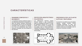 CARACTERÍSTICAS
4
PROYECCIÓN ARQUITECTÓNICA
POLICÉNTRICA
DINAMISMO COMPOSITIVO Y
MOVIMIENTO
CARACTERÍSTICAS
PREFERENCIA POR LAS PLANTAS
ELÍPTICAS Y MIXTILÍNEAS
La arquitectura barroca pretende otorgar a
sus estructuras dinamismo compositivo, en
lugar del carácter reposado renacentista.
El movimiento será una de sus búsquedas
principales. Esto se aplicará, por ejemplo,
en el uso de ondulaciones para muros
interiores y fachadas, así como también en
las columnas.
Las edificaciones barrocas poseen
diversos centros o ejes constructivos
según la complejidad del diseño. En lugar
de restringirse a figuras con un único eje
central, como el círculo, el cuadrado y la
cruz griega, crean un efecto policéntrico
mediante otras figuras o mediante nuevas
y atrevidas combinaciones de las figuras
mencionadas.
En el barroco se prefiere el uso de plantas
elípticas, aunque también formas
complejas mixtilíneas, es decir, que
combinan líneas curvas y rectas. Se usan
también formas de la naturaleza para la
proyección de plantas inusuales.
 
