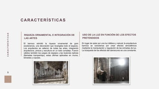 CARACTERÍSTICAS
5
CARACTERÍSTICAS
RIQUEZA ORNAMENTAL E INTEGRACIÓN DE
LAS ARTES
El barroco admitió la riqueza ornamental de gran
exuberancia, una decoración que recargaba todo el espacio.
Los arquitectos se valieron de todas las artes, integrando
arquitectura, pintura y escultura en un todo complejo. Fueron
válidos también los juegos de espejos y las ilusiones ópticas
(llamadas trampantojo), estas últimas aplicadas en muros,
bóvedas y cúpulas.
USO DE LA LUZ EN FUNCIÓN DE LOS EFECTOS
PRETENDIDOS
En lugar de optar por una luz diáfana y natural, la arquitectura
barroca se caracteriza por crear efectos atmosféricos
mediante la manipulación y regulación de las entradas de luz.
La búsqueda de los efectos del claroscurso es una constante.
 
