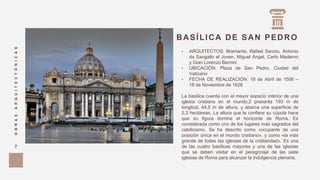 • ARQUITECTOS: Bramante, Rafael Sanzio, Antonio
da Sangallo el Joven, Miguel Ángel, Carlo Maderno
y Gian Lorenzo Bernini
• UBICACIÓN: Plaza de San Pedro, Ciudad del
Vaticano
• FECHA DE REALIZACIÓN: 18 de Abril de 1506 –
18 de Noviembre de 1626
La basílica cuenta con el mayor espacio interior de una
iglesia cristiana en el mundo,2 presenta 193 m de
longitud, 44,5 m de altura, y abarca una superficie de
2,3 hectáreas. La altura que le confiere su cúpula hace
que su figura domine el horizonte de Roma. Es
considerada como uno de los lugares más sagrados del
catolicismo. Se ha descrito como «ocupante de una
posición única en el mundo cristiano»,​ y como «la más
grande de todas las iglesias de la cristiandad». Es una
de las cuatro basílicas mayores y una de las iglesias
que se deben visitar en el peregrinaje de las siete
iglesias de Roma para alcanzar la indulgencia plenaria.
BASÍLICA DE SAN PEDRO
OBRASARQUITECTÓNICAS
7
 