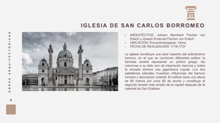 IGLESIA DE SAN CARLOS BORROMEO
OBRASARQUITECTÓNICAS
9
• ARQUITECTOS: Johann Bernhard Fischer von
Erlach y Joseph Emanuel Fischer von Erlach
• UBICACIÓN: Kreuzherrengasse, Viena
• FECHA DE REALIZACIÓN: 1716-1737
La iglesia constituye una obra maestra del eclecticismo
barroco, en el que se combinan diferentes estilos: la
fachada central representa un pórtico griego, las
columnas a su lado son de inspiración barroca y sobre
la entrada domina una gigantesca cúpula. Los dos
pabellones laterales muestran influencias del barroco
romano y decoración oriental. El edificio tiene una altura
de 80 metros por unos 60 de ancho y constituye el
segundo templo más amplio de la capital después de la
catedral de San Esteban.
 