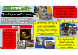 Los Arquitectos Precursores
GIAN LORENZO
BERNINI, nacido en
el año 1598 y muerto
en el 1680 fue
escultor, arquitecto y
pintor. fue, con
borromini, el artista
más representativo
del barroco romano
del s. xvii.
sus obras de arquitectura en ellas
esta la proporción y la perspectiva:
baldaquino de la basílica de san
pedro (1624), columnata de san
pedro (1657- 67),entre otras. su
escultura se caracteriza por un
extraordinario sentido del
movimiento.
Francesco Borromini, Nacido En El 1599
Y Muerto En 1667. Fue Un Arquitecto E
Inició Su Carrera En Roma, Con
Maderna, Como Dibujante Y Escultor.
Después Trabajó Con Bernini Pero Fue
Más Audaz Y Revolucionario Que Éste.
Casi Todas Sus Obras Son Encargos De
Órdenes Religiosas. La Columnata Del
Palacio Spada (1632) Roma Italia Fue Su
Primera Obra Arquitectónica.
En Cuanto Al Resto De Italia
Fue En Nápoles Y En Sicilia
Donde El Barroco Fue
Aceptado Con Entusiasmo
Donde La Arquitectura Fue
Libre Y Se Descubrió Con Una
Fastuosa Y Pintoresca.
 