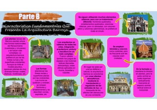 Característica Fundamentales Que
Presenta La Arquitectura Barroca.
Las plantas típicas del
Barroco pierden ahora
sus formas tradicionales
del Renacimiento
(cuadradas y circulares)
y se hacen más
complejas. La
arquitectura barroca
prefiere el uso de las
líneas curvas y las
superficies ondulantes.
Aunque se imite el
modelo jesuítico,
aparecen plantas de muy
diversas formas: ovales,
elípticas, mixtilíneas, etc.
Las formas
abandonan las
líneas rectas y
superficies planas
por las ondulantes.
Los muros se
quiebran y ondulan,
se rompen
frontones y
entablamentos y se
describen curvas,
espirales, etc.
Los arquitectos se
valieron de todas las
artes, integrando
arquitectura, pintura
y escultura en un
todo complejo.
Fueron válidos
también los juegos de
espejos y las ilusiones
ópticas (llamadas
trampantojo), estas
últimas aplicadas en
muros, bóvedas y
cúpulas.
En lugar de optar por
una luz diáfana y
natural, la arquitectura
barroca se caracteriza
por crear efectos
atmosféricos
mediante la
manipulación y
regulación de las
entradas de luz. La
búsqueda de los
efectos del claroscurso
es una constante.
En la fachada se
mantiene la división
en plantas, pero la
parte central se
suele organizar
verticalmente
marcando el
espacio central-
vertical sobre el
horizontal.
Se emplean
bóvedas y cúpulas
como cubiertas, pero
es frecuente que las
cúpulas sean
ovaladas.
Se siguen utilizando muchos elementos
clásicos, pero con un tratamiento
diferente: frontones quebrados,
entablamentos quebrados, columnas
clásicas, pero no adosadas, con volumen
pleno y columnas salomónicas, se prefiere el
óvalo al círculo
 
