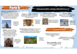 Elementos arquitectónico
Columnas salomónicas:
Se comenzó la utilización de columnas
con ondas y no lineales, que indicaban
dinamismo en dichas obras.
Capilla de San Andrés.
Girola de la catedral de
Tarazona (Zaragoza).
Frescos: Se utilizaban muchísimas
cantidades de pinturas sobre superficies
como el techo y otros, que daban una
sensación artística.
Frescos de la
Catedral de
Zwiefalten
(Alemania)
Retablos: Intentando transmitir
poder, rompiendo con las reglas
clásicas, buscando variedad,
originalidad, efecto teatral, se
comenzó la utilización de obras de
arte esculpidas en madera.
Retablo de la
Catedral Virgen
de los Ángeles –
Getafe
Cúpulas con numerosos elementos: Al
elemento que se utiliza para cubrir un
espacio de planta circular se le comenzó
a añadir como entablamento, nervaduras,
hilera de columnatas, linterna y ventanas
con frontones ya que el barroco se
caracteriza por la exageración.
Rosetones y vitrales:
Ventanas de forma radial con vidrieras y
distintas formas, así como también, los
vitrales formando mosaicos.
Grandes jardines o exteriores: En este período,
en la arquitectura, se comenzó a usar un
paisajismo amplio de manera tal que existiera un
gran área verde geométricamente ordenada.
Cúpula de la
Catedral de
St. Paul’s de
Londres.
Jardines del
Palacio
de Versalles
Rosetón de la
Basílica de la
Santa Cruz
(Lecce, Italia)
ASÍ COMO TAMBIÉN
Frontón con proyecciones: es el
frontón triangular con formas
lineales.
Pórtico barroco: Es el pórtico
tradicional pero aunado a numerosas
decoraciones.
Ático o buhardilla: utilizado
en la parte de debajo de las
cúpulas.
 