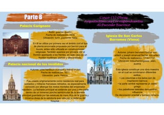 Cinco (5) Obras
Arquitectónicas Correspondientes
Al Periodo Barroco
Iglesia De San Carlos
Borromeo (Viena)
Autores: johann bernhard fischer von
erlach y joseph emanuel fischer von erlach
Fecha de realización: 1716-1737
Ubicación: kreuzherrengasse ,wien,
austria
Esta iglesia constituye una obra maestra
en el cual se combinaron diferentes
estilos.
• Las columnas a los lados son de
inspiración barroca
• la parte central representa un estilo
griego
• los pabellones laterales demuestran
influencia
De decoración oriental y barroco romano.
Palacio Carignano
Autor: guarino guarini
Fecha de realización: 1679
Ubicación: turín, piamonte, italia
En él se utiliza por primera vez el ámbito civil el tipo
de planta encorvada propuesta por bernini para el
louvre, antes sólo utilizada en construcciones
religiosas. También aparece por primera vez el
frontón aparejado a los frentes, en este caso es un
frontón mixtilíneo, partido y desventrado.
Palacio nacional de los inválidos
Autores: jules hardouin-mansart y libéral bruant
Fecha de realización: 1671
Ubicación: paris, francia.
Fue creado originariamente como residencia real para
soldados y militares franceses retirados, es especialmente
conocido por albergar los restos mortales del emperador
napoleón. La fachada principal se extiende por una y otra parte
dentro de un inmenso porche semicircular de la entrada
principal guardada por las estatuas de mars dios de la guerra y
minerva diosa de la sabiduría que vela por la defensa del
hospital.
 