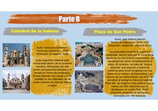 Catedral de la habana
Autor: francesco borromini.
Fecha de realización: 1748
Ubicación: la habana, cuba
Esta magnífica catedral está
enmarcada dentro de la corriente
toscana, distinguida por dos
torres campanarios laterales y el
templo en forma de rectángulo.
Posee además tres naves y ocho
capillas en sus laterales con el
suelo cubierto de mármol blanco
y negro.
Plaza de San Pedro
Autor: gian lorenzo bernini
Fecha de realización: 1656-1667
Ubicación: ciudad del vaticano, roma
La propuesta inicial de la plaza era
cuadrada, bernini optó por la curva de la
elipsis de los dos brazos columnados, sin
necesidad de cerrar completamente la
plaza. Al contrario, se trata de “brazos
abiertos” que esperan a todos los
católicos para fundir la iglesia con sus
fieles en un abrazo de fraternidad. Los
brazos se van estrechando con el fin de
canalizar al peregrino hacia la basílica.
Para ello, se erigieron dos pórticos con no
menos de 284 columnas que se
distribuyen en cuatro filas. Estas
columnas sostienen la techumbre
coronada con 140 estatuas.
 